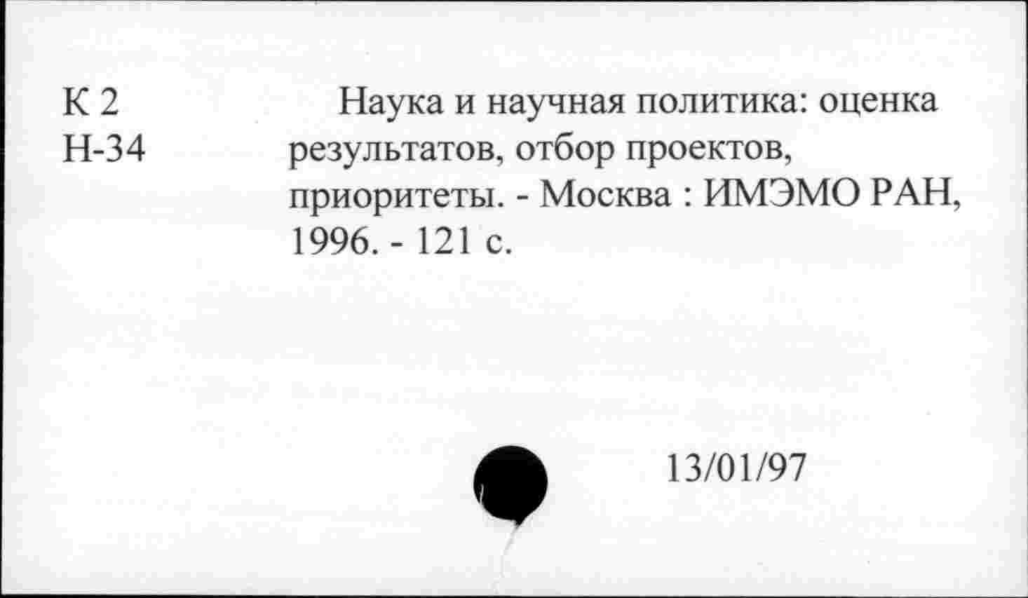 ﻿К2
Н-34
Наука и научная политика: оценка результатов, отбор проектов, приоритеты. - Москва : ИМЭМО РАН, 1996. - 121 с.
13/01/97